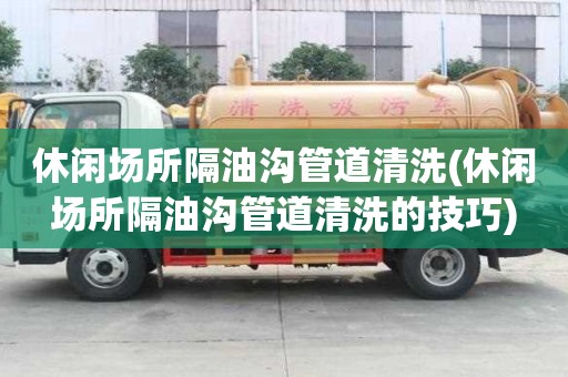 休閑場所隔油溝管道清洗(休閑場所隔油溝管道清洗的技巧)