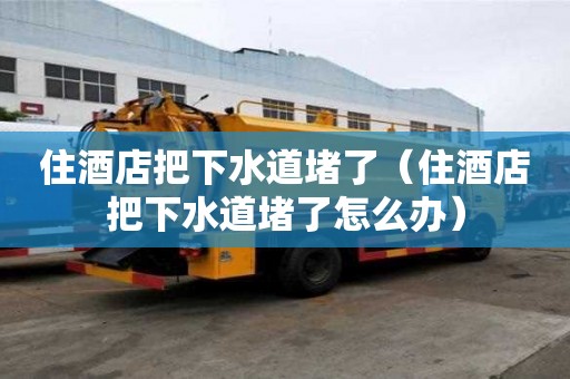 住酒店把下水道堵了（住酒店把下水道堵了怎么辦）