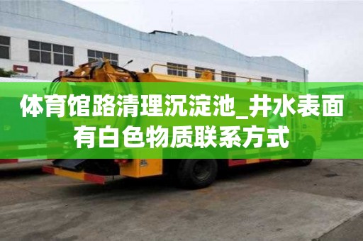 體育館路清理沉淀池_井水表面有白色物質(zhì)聯(lián)系方式