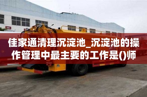 佳家通清理沉淀池_沉淀池的操作管理中最主要的工作是()師傅電話號碼