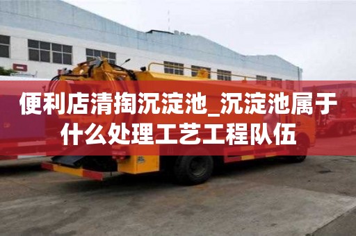 便利店清掏沉淀池_沉淀池屬于什么處理工藝工程隊伍