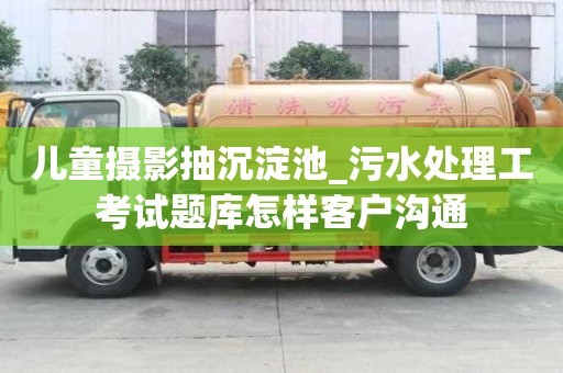 兒童攝影抽沉淀池_污水處理工考試題庫怎樣客戶溝通