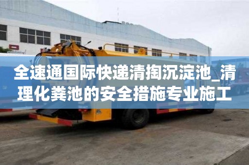 全速通國際快遞清掏沉淀池_清理化糞池的安全措施專業施工隊