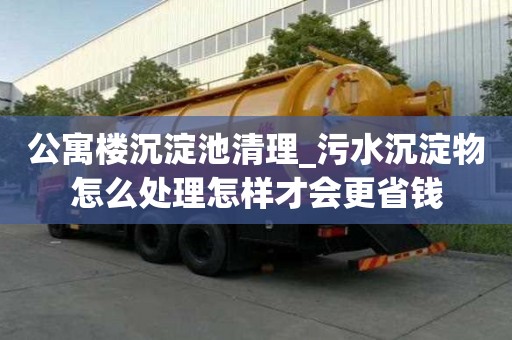 公寓樓沉淀池清理_污水沉淀物怎么處理怎樣才會更省錢
