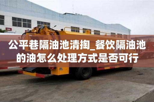 公平巷隔油池清掏_餐飲隔油池的油怎么處理方式是否可行
