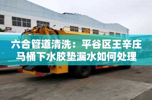 六合管道清洗：平谷區(qū)王辛莊馬桶下水膠墊漏水如何處理