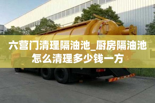 六營門清理隔油池_廚房隔油池怎么清理多少錢一方