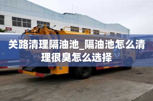 關路清理隔油池_隔油池怎么清理很臭怎么選擇