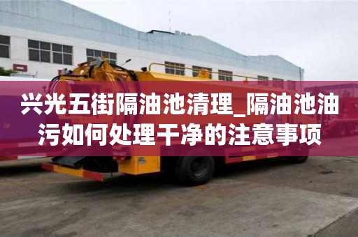 興光五街隔油池清理_隔油池油污如何處理干凈的注意事項