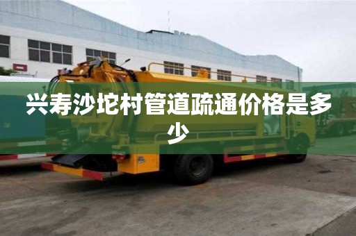 興壽沙坨村管道疏通價格是多少 興壽沙坨村管道疏通價格是多少