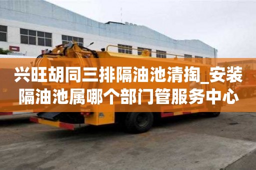 興旺胡同三排隔油池清掏_安裝隔油池屬哪個部門管服務中心