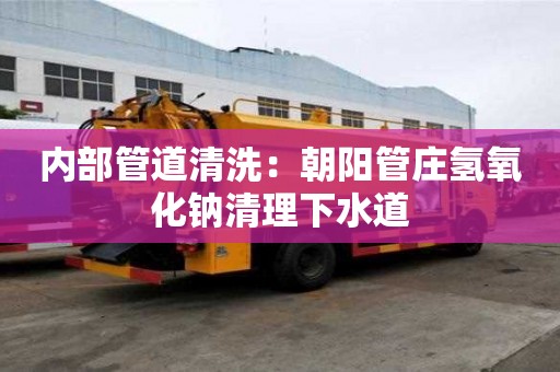 內(nèi)部管道清洗：朝陽(yáng)管莊氫氧化鈉清理下水道