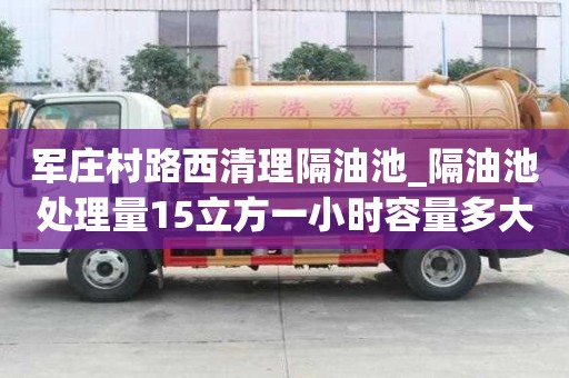軍莊村路西清理隔油池_隔油池處理量15立方一小時容量多大呢怎么計算費用