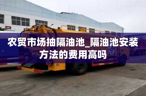 農貿市場抽隔油池_隔油池安裝方法的費用高嗎