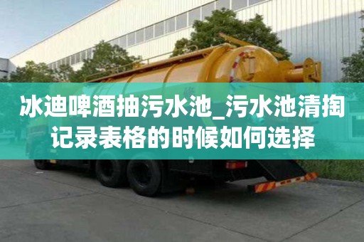 冰迪啤酒抽污水池_污水池清掏記錄表格的時(shí)候如何選擇