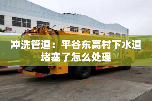 沖洗管道：平谷東高村下水道堵塞了怎么處理