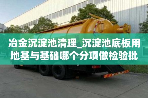 冶金沉淀池清理_沉淀池底板用地基與基礎哪個分項做檢驗批遇到大風怎么辦