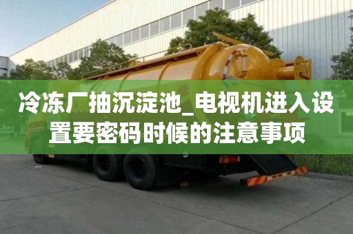 冷凍廠抽沉淀池_電視機進入設(shè)置要密碼時候的注意事項