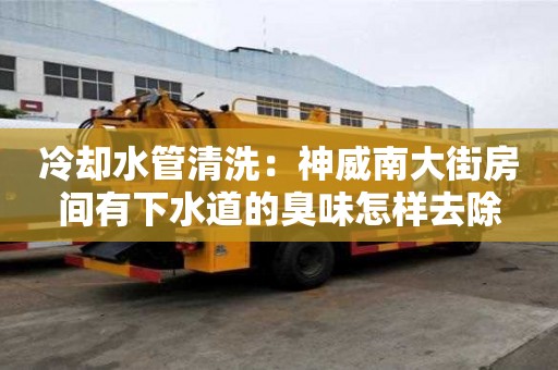 冷卻水管清洗：神威南大街房間有下水道的臭味怎樣去除