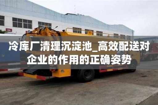 冷庫(kù)廠清理沉淀池_高效配送對(duì)企業(yè)的作用的正確姿勢(shì)