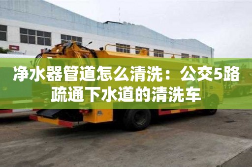 凈水器管道怎么清洗：公交5路疏通下水道的清洗車