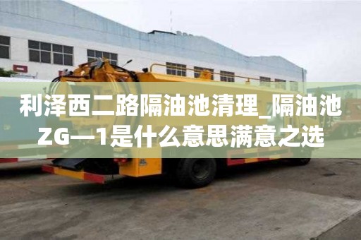 利澤西二路隔油池清理_隔油池ZG—1是什么意思滿意之選