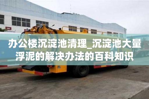辦公樓沉淀池清理_沉淀池大量浮泥的解決辦法的百科知識