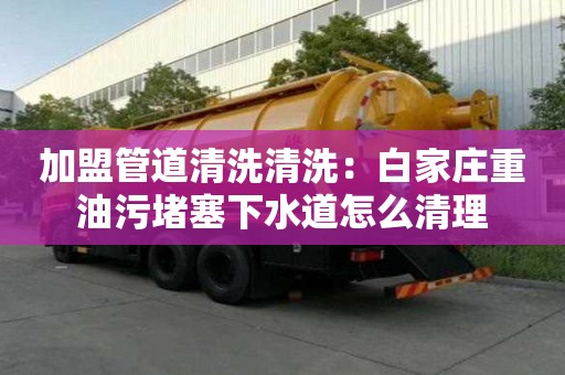 加盟管道清洗清洗：白家莊重油污堵塞下水道怎么清理