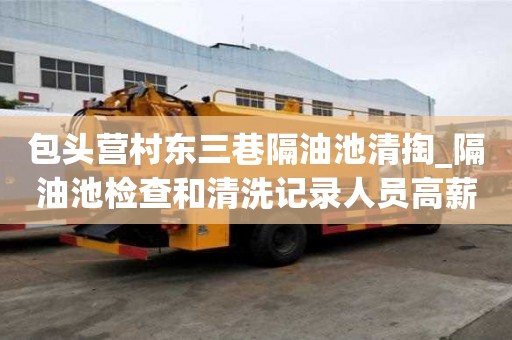 包頭營村東三巷隔油池清掏_隔油池檢查和清洗記錄人員高薪難求