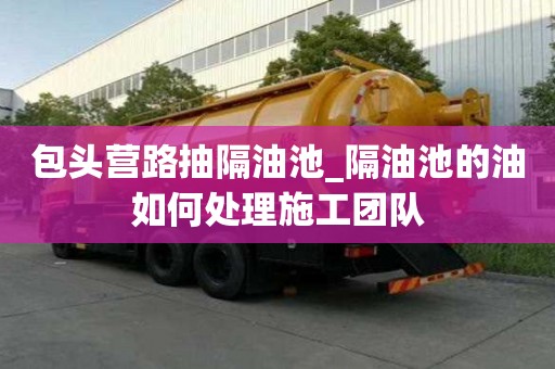 包頭營路抽隔油池_隔油池的油如何處理施工團隊