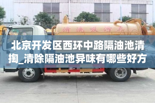 北京開發區西環中路隔油池清掏_清除隔油池異味有哪些好方法哪家比較好