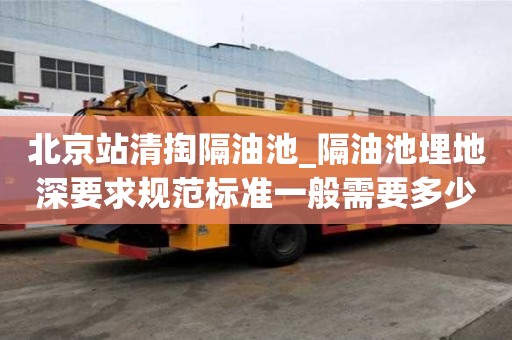 北京站清掏隔油池_隔油池埋地深要求規范標準一般需要多少錢