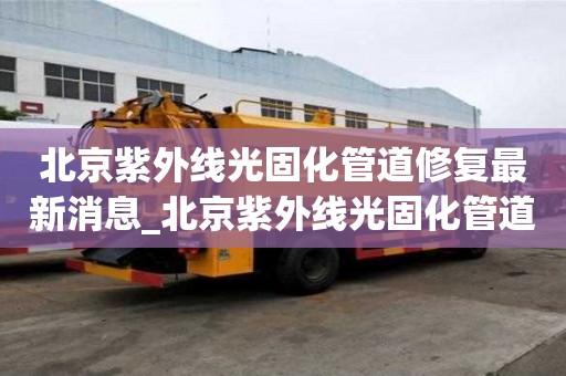 北京紫外線光固化管道修復最新消息_北京紫外線光固化管道修復最新消息電話