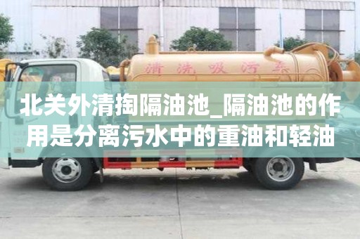 北關外清掏隔油池_隔油池的作用是分離污水中的重油和輕油有怎樣的優勢