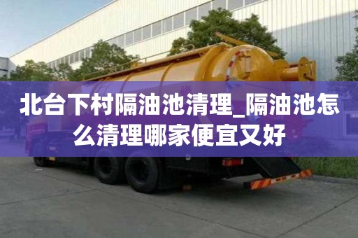 北臺下村隔油池清理_隔油池怎么清理哪家便宜又好