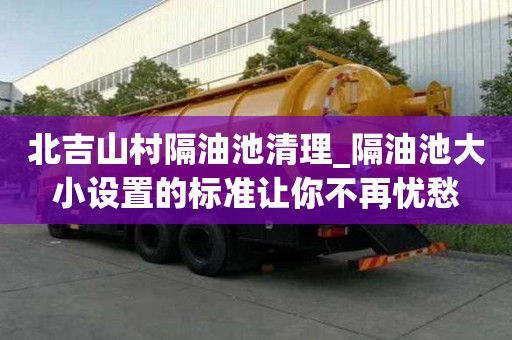 北吉山村隔油池清理_隔油池大小設置的標準讓你不再憂愁