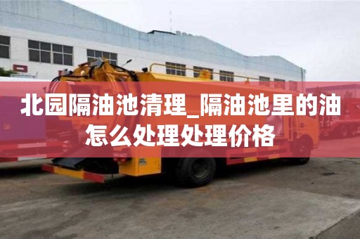 北園隔油池清理_隔油池里的油怎么處理處理價格