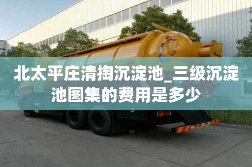 北太平莊清掏沉淀池_三級沉淀池圖集的費用是多少