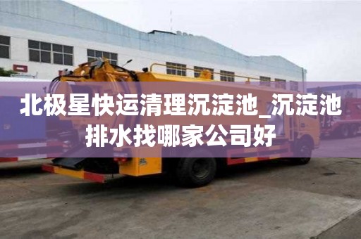 北極星快運清理沉淀池_沉淀池排水找哪家公司好