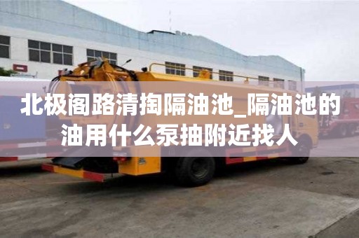 北極閣路清掏隔油池_隔油池的油用什么泵抽附近找人