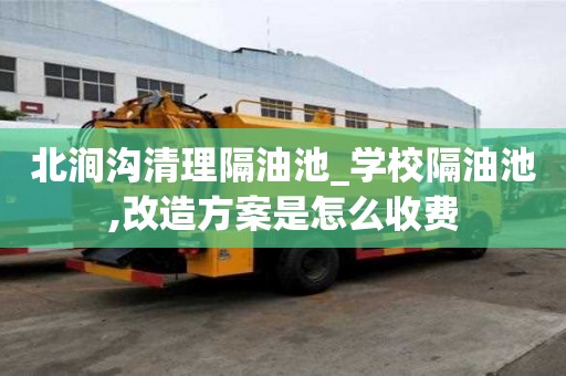 北澗溝清理隔油池_學(xué)校隔油池,改造方案是怎么收費(fèi)