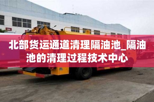 北部貨運(yùn)通道清理隔油池_隔油池的清理過程技術(shù)中心