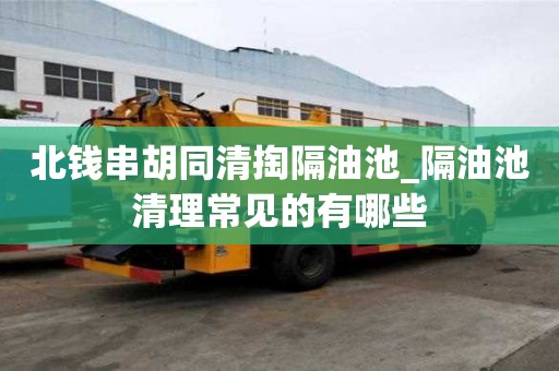 北錢串胡同清掏隔油池_隔油池清理常見的有哪些