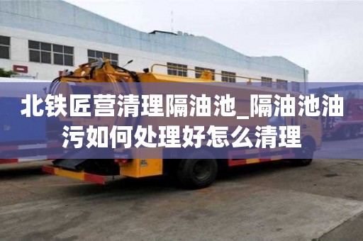 北鐵匠營清理隔油池_隔油池油污如何處理好怎么清理