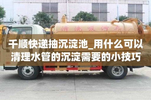 千順快遞抽沉淀池_用什么可以清理水管的沉淀需要的小技巧