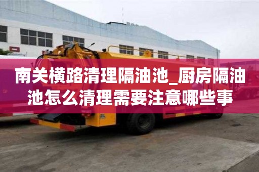 南關橫路清理隔油池_廚房隔油池怎么清理需要注意哪些事