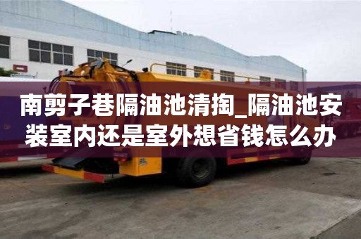 南剪子巷隔油池清掏_隔油池安裝室內(nèi)還是室外想省錢(qián)怎么辦