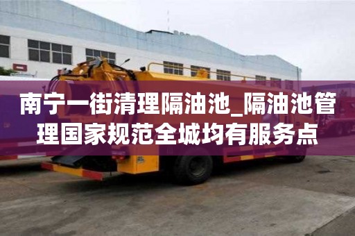 南寧一街清理隔油池_隔油池管理國家規范全城均有服務點