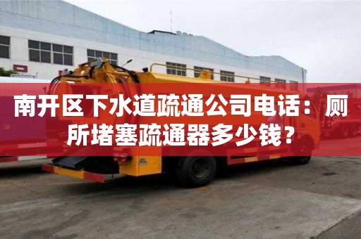 南開區下水道疏通公司電話：廁所堵塞疏通器多少錢？