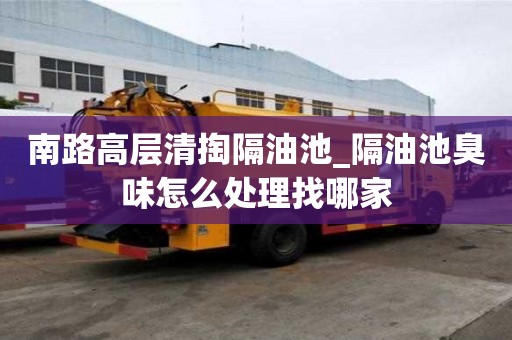 南路高層清掏隔油池_隔油池臭味怎么處理找哪家